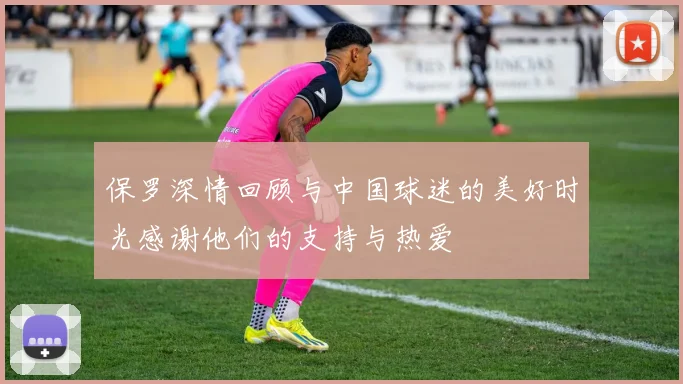 保罗深情回顾与中国球迷的美好时光感谢他们的支持与热爱