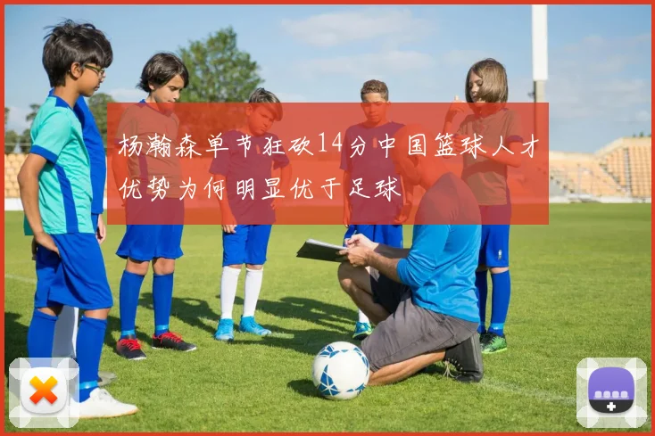 杨瀚森单节狂砍14分中国篮球人才优势为何明显优于足球