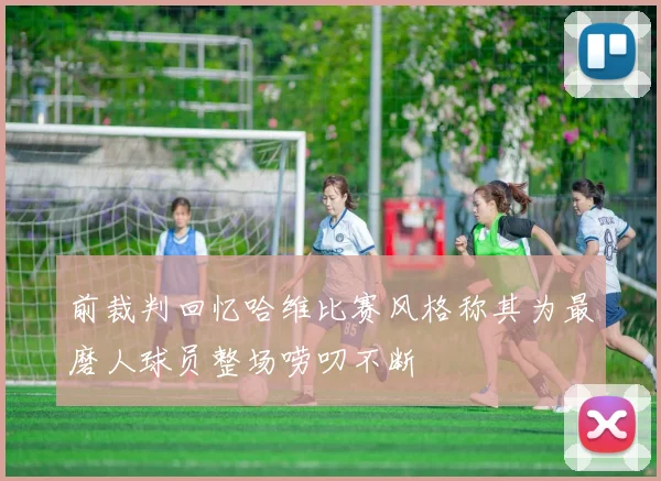 前裁判回忆哈维比赛风格称其为最磨人球员整场唠叨不断