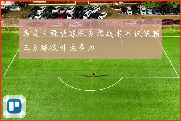 乌度卡强调球队多元战术不仅依赖三分球提升竞争力