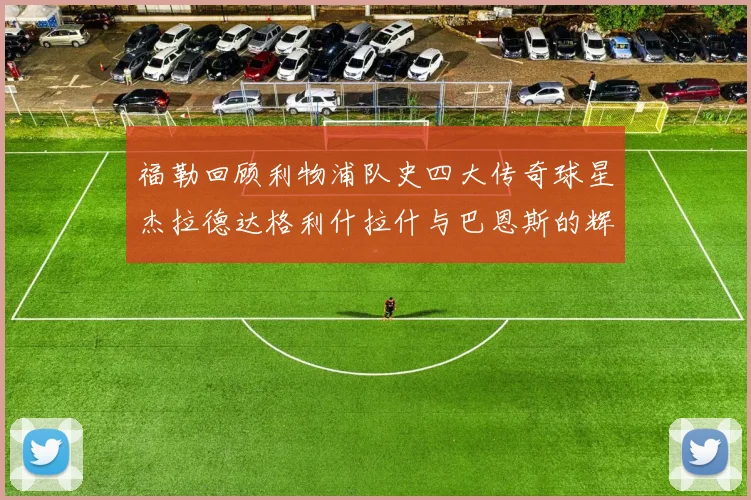 福勒回顾利物浦队史四大传奇球星杰拉德达格利什拉什与巴恩斯的辉煌成就
