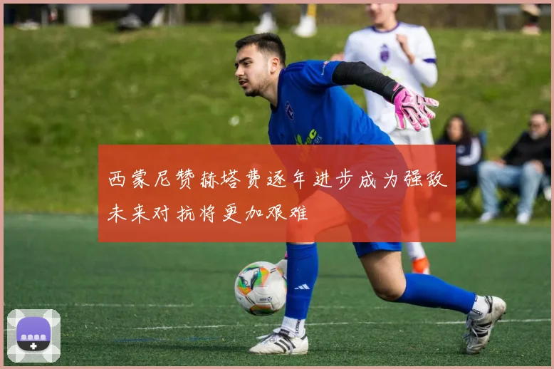 西蒙尼赞赫塔费逐年进步成为强敌未来对抗将更加艰难