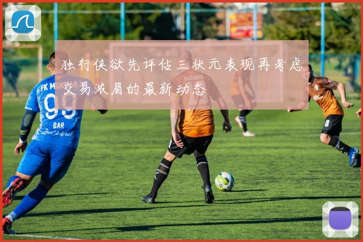 独行侠欲先评估三状元表现再考虑交易浓眉的最新动态