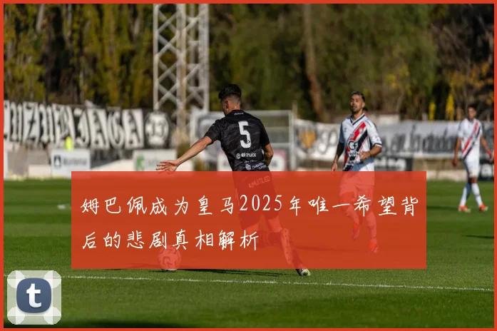 姆巴佩成为皇马2025年唯一希望背后的悲剧真相解析