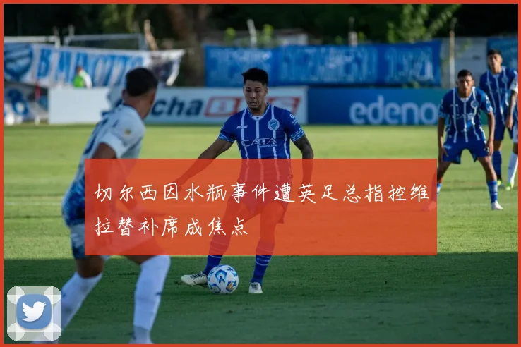 切尔西因水瓶事件遭英足总指控维拉替补席成焦点