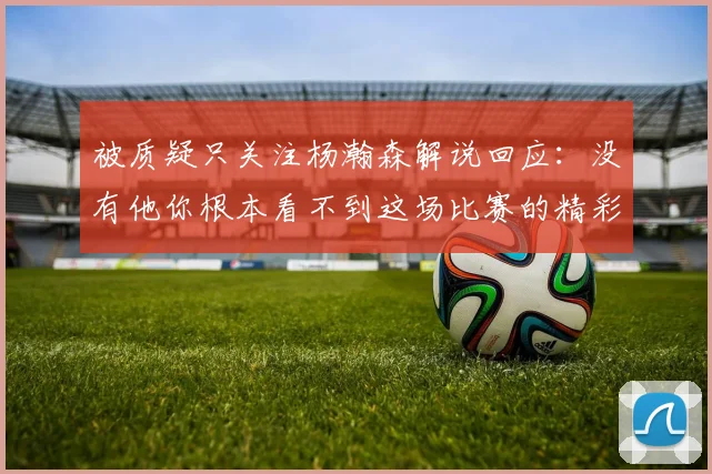 被质疑只关注杨瀚森解说回应：没有他你根本看不到这场比赛的精彩