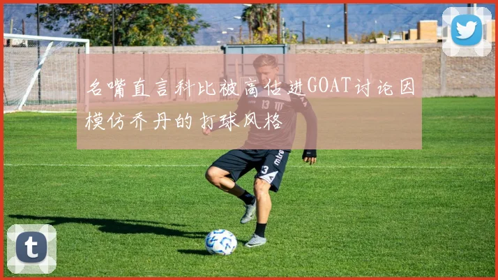 名嘴直言科比被高估进GOAT讨论因模仿乔丹的打球风格