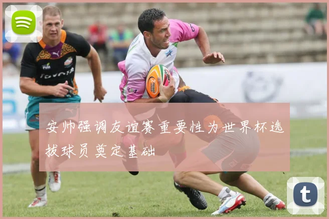 安帅强调友谊赛重要性为世界杯选拔球员奠定基础