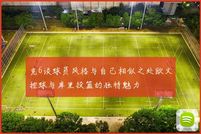 克6谈球员风格与自己相似之处欧文控球与库里投篮的独特魅力