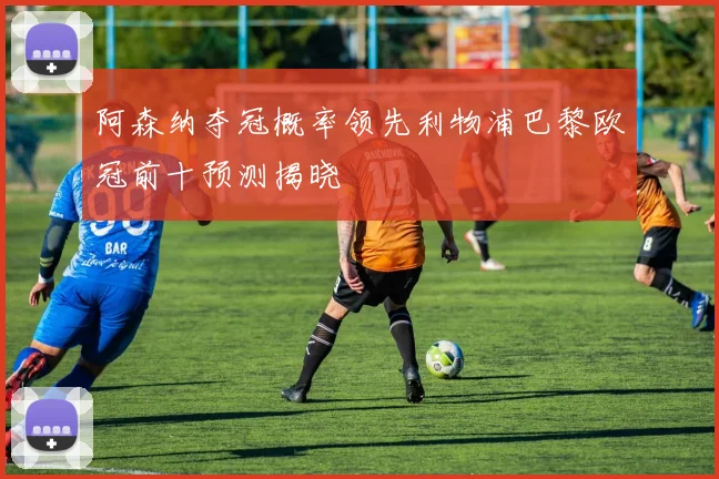 阿森纳夺冠概率领先利物浦巴黎欧冠前十预测揭晓