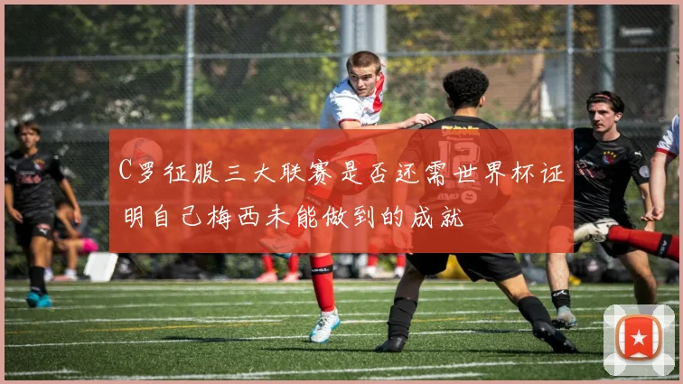 C罗征服三大联赛是否还需世界杯证明自己梅西未能做到的成就