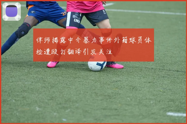 律师揭露中介暴力事件外籍球员体检遭殴打翻译引发关注