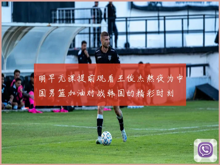 明早无课提前观看王俊杰熬夜为中国男篮加油对战韩国的精彩时刻