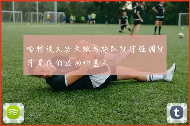 哈特谈文班天赋与球队防守强调防守是我们成功的基石