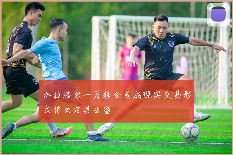 加拉格尔一月转会或成现实交易形式将决定其去留
