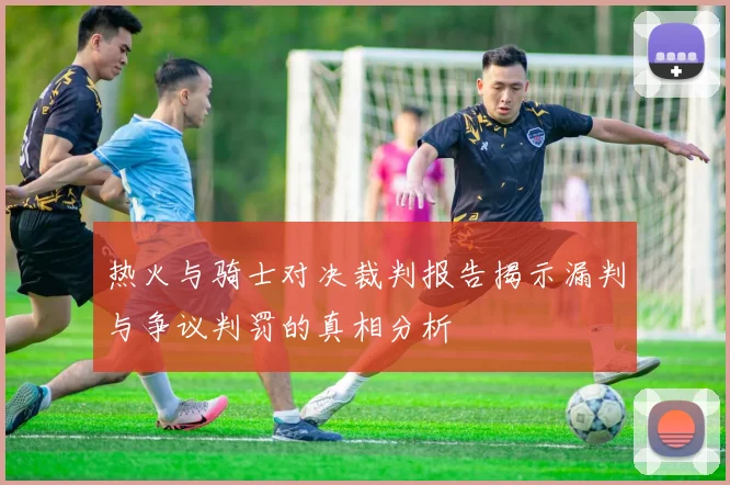 热火与骑士对决裁判报告揭示漏判与争议判罚的真相分析
