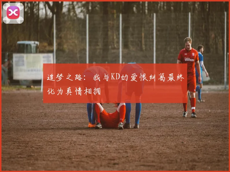 追梦之路：我与KD的爱恨纠葛最终化为真情相拥