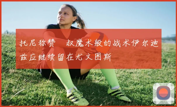 托尼称赞囧叔魔术般的战术伊尔迪兹应继续留在尤文图斯