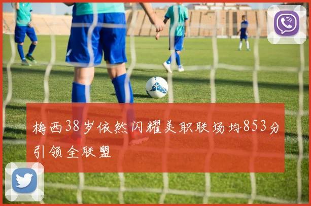 梅西38岁依然闪耀美职联场均853分引领全联盟