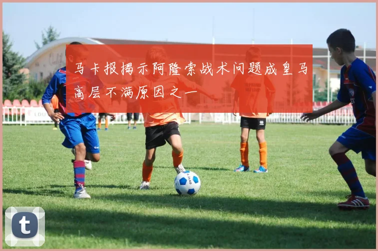 马卡报揭示阿隆索战术问题成皇马高层不满原因之一