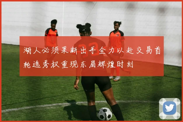 湖人必须果断出手全力以赴交易首轮选秀权重现东眉辉煌时刻