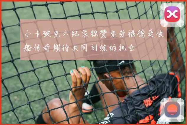 小卡破克六纪录称赞克劳福德是快船传奇期待共同训练的机会