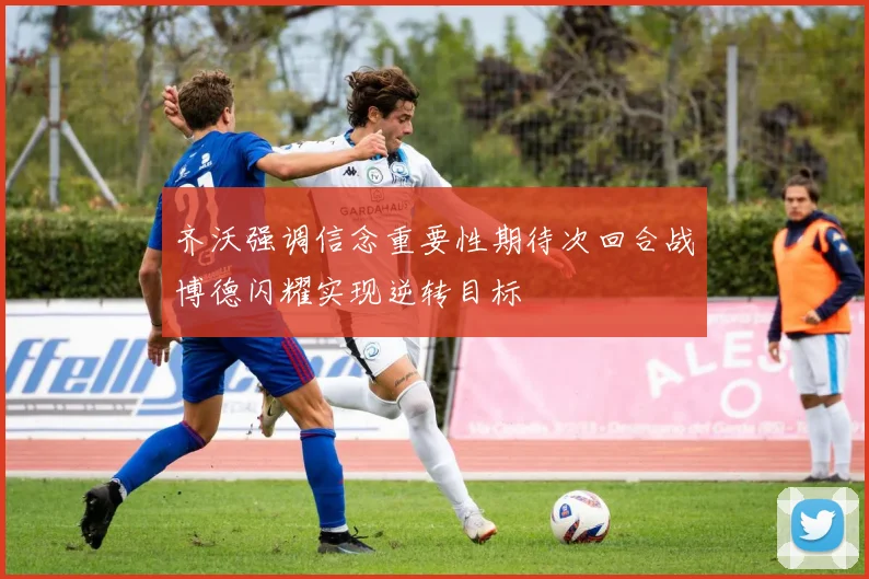 齐沃强调信念重要性期待次回合战博德闪耀实现逆转目标