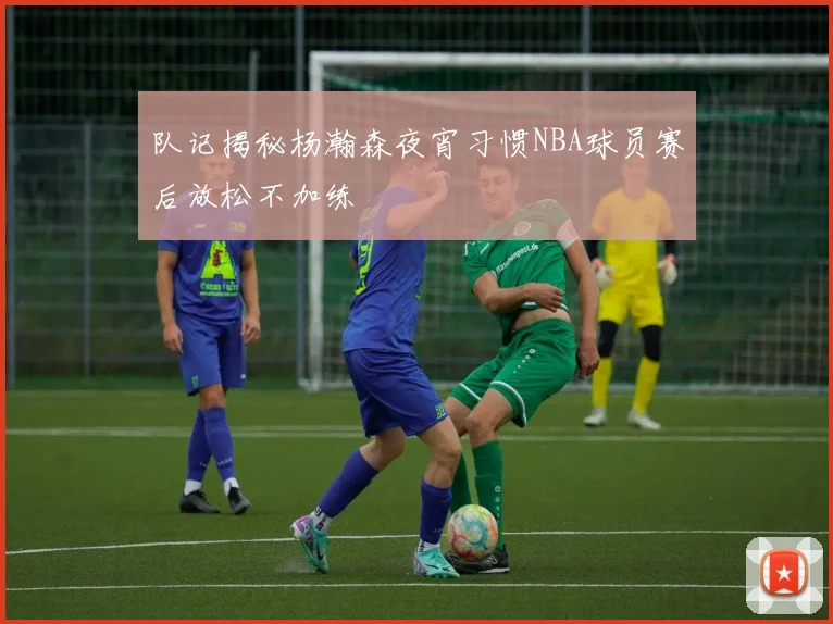 队记揭秘杨瀚森夜宵习惯NBA球员赛后放松不加练