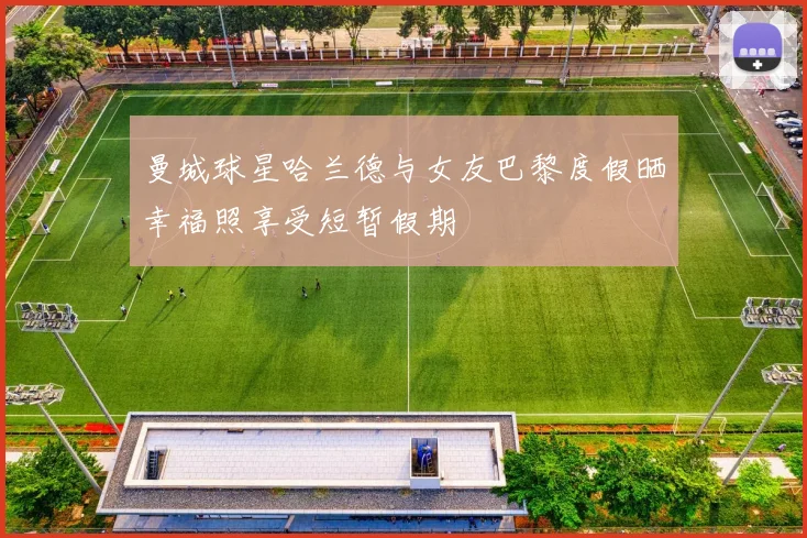 曼城球星哈兰德与女友巴黎度假晒幸福照享受短暂假期