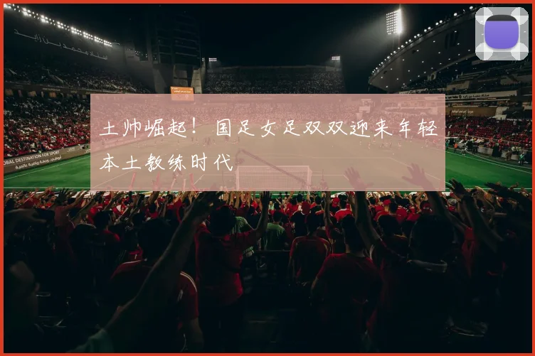 土帅崛起！国足女足双双迎来年轻本土教练时代