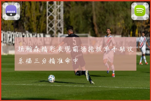 杨瀚森精彩表现前场抢板单手助攻乐福三分精准命中
