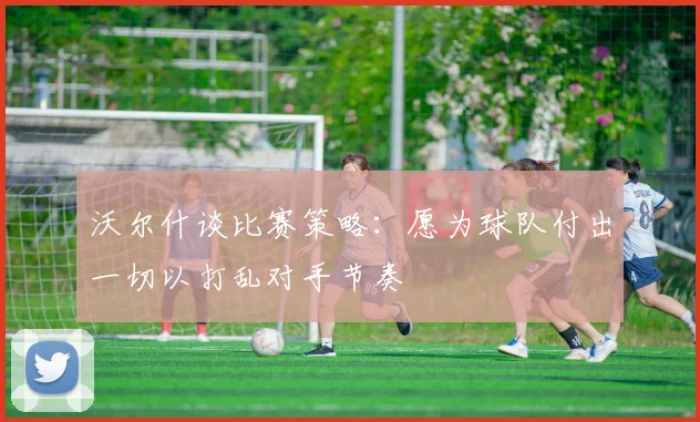 沃尔什谈比赛策略：愿为球队付出一切以打乱对手节奏