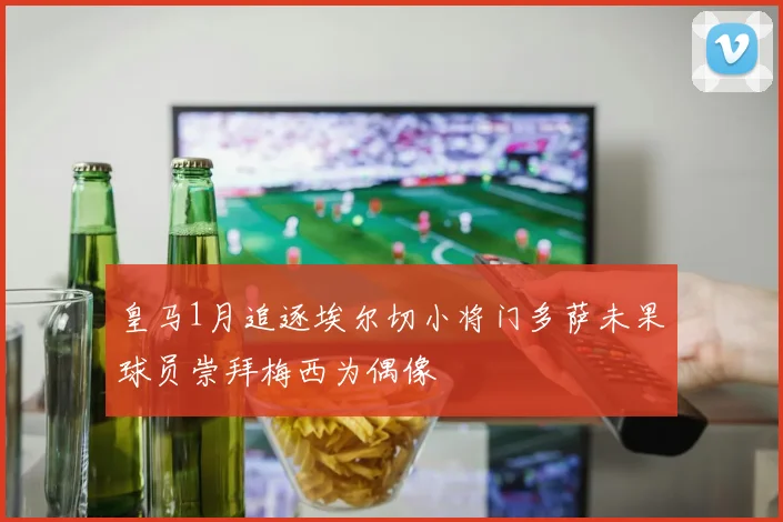 皇马1月追逐埃尔切小将门多萨未果球员崇拜梅西为偶像