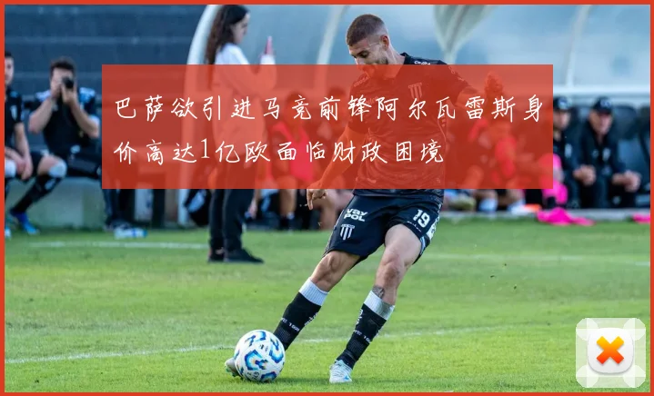巴萨欲引进马竞前锋阿尔瓦雷斯身价高达1亿欧面临财政困境