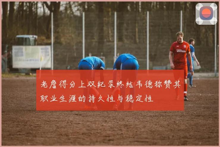 老詹得分上双纪录终结韦德称赞其职业生涯的持久性与稳定性