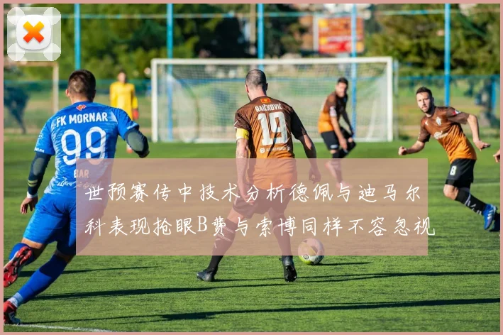 世预赛传中技术分析德佩与迪马尔科表现抢眼B费与索博同样不容忽视