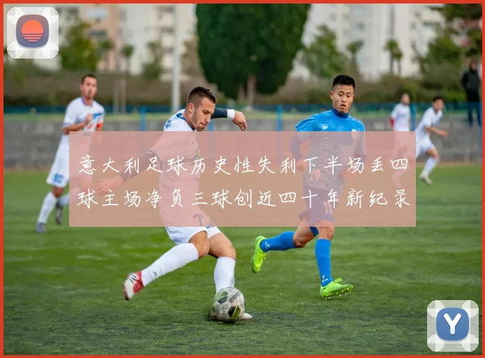 意大利足球历史性失利下半场丢四球主场净负三球创近四十年新纪录