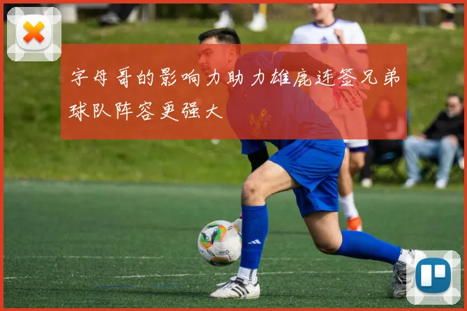 字母哥的影响力助力雄鹿连签兄弟球队阵容更强大