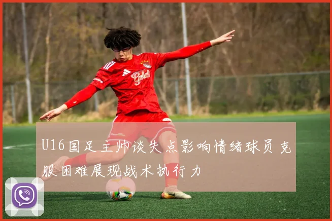U16国足主帅谈失点影响情绪球员克服困难展现战术执行力