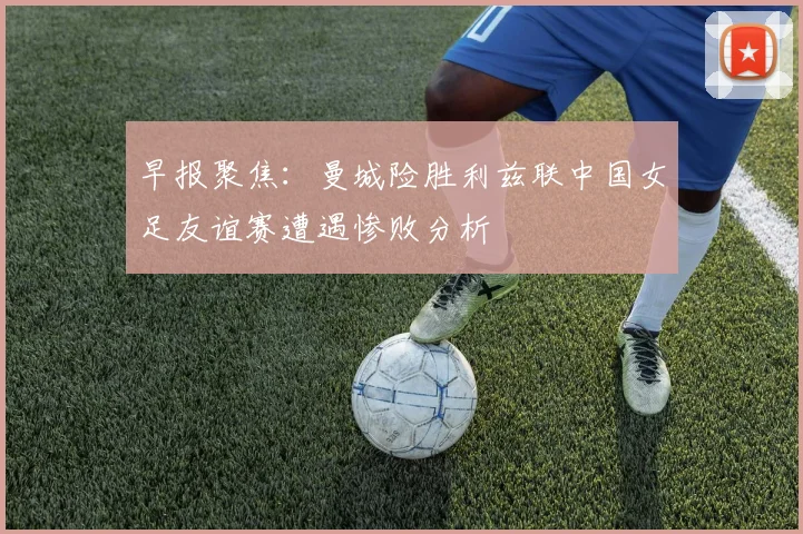 早报聚焦：曼城险胜利兹联中国女足友谊赛遭遇惨败分析
